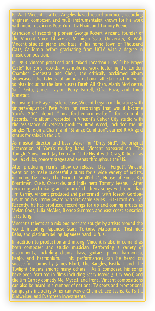 R. Walt Vincent is a Los Angeles based record producer, recording engineer, composer, and multi instrumentalist known for his work with indie rock icons Pete Yorn, Liz Phair, and Tommy Keene.
Grandson of recording pioneer George Robert Vincent, founder of the Vincent Voice Library at Michigan State University, R. Walt Vincent studied piano and bass in his home town of Thousand Oaks, California before graduating from UCLA with a degree in music composition.
In 1999 Vincent produced and mixed Jonathan Elias’ “The Prayer Cycle” for Sony records. A symphonic work featuring the London Chamber Orchestra and Choir, the critically acclaimed album showcased the talents of an international all star cast of vocal soloists including the late Nusrat Fateh Ali Khan, Alanis Morissette, Salif Keita, James Taylor, Perry Farrell, Ofra Haza, and Linda Ronstadt.
Following the Prayer Cycle release, Vincent began collaborating with singer/songwriter Pete Yorn, on recordings that would become Yorn's 2001 debut “musicforthemorningafter” for Columbia Records. The album, recorded in Vincent’s Culver City studio with the assistance of veteran producer Brad Wood, included the hit singles “Life on a Chain” and “Strange Condition”, earned RIAA gold status for sales in the US.
As musical director and bass player for “Dirty Bird”, the original incarnation of Yorn’s touring band, Vincent appeared on “The Tonight Show” with Jay Leno and “Late Night with Craig Kilborn” as well as clubs, concert stages and arenas throughout the US.
After producing Yorn’s follow up release, “Day I Forgot”, Vincent went on to make successful albums for a wide variety of artists, including Liz Phair, The Format, SoulKid #1, House of Fools, Kip Boardman, Gush, Crosstide, and indie hero Tommy Keene.  After recording and mixing an album of childrens songs with comedian Jim Carrey, Vincent produced and performed  with Joseph Gordon-Levitt on his Emmy award winning cable series, ‘HitREcord on TV’. Recently, he has produced recordings for up and coming artists as Vivian Cook, Julia McAlee, Blonde Summer, and east coast sensation Jerzy Jung.
Vincent’s talents as a mix engineer are sought by artists around the world, including Japanese stars Tortoise Matsumoto, Toshihide Baba, and platinum selling Japanese band ‘Ulfuls’. 
In addition to production and mixing, Vincent is also in demand as both composer and studio musician. Performing a variety of instruments, including drums, bass, guitars, piano, harmonica, banjo, and harmonium,  his performances can be heard on  successful albums by James Blunt, The Bangles, Fastball, and The Twilight Singers among many others.  As a composer, his songs have been featured in films including Scary Movie 3, Cry Wolf, and the Jim Carrey comedy Me, Myself, and Irene. Vincent compositions can also be heard in a number of national TV spots and promotional campaigns including American Movie Channel, Lee Jeans, Carl's Jr., Budweiser, and Evergreen Investments.